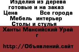 Изделия из дерева готовые и на заказ › Цена ­ 1 500 - Все города Мебель, интерьер » Столы и стулья   . Ханты-Мансийский,Урай г.